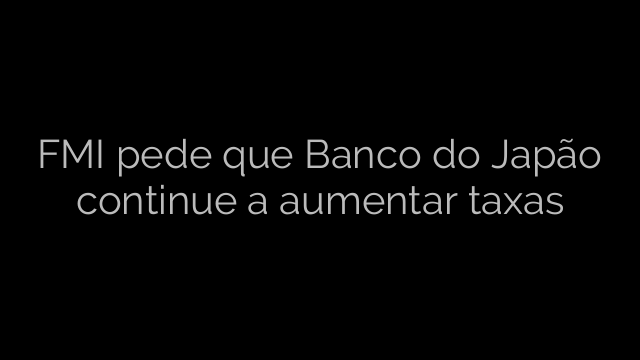 ​FMI pede que Banco do Japão continue a aumentar taxas 